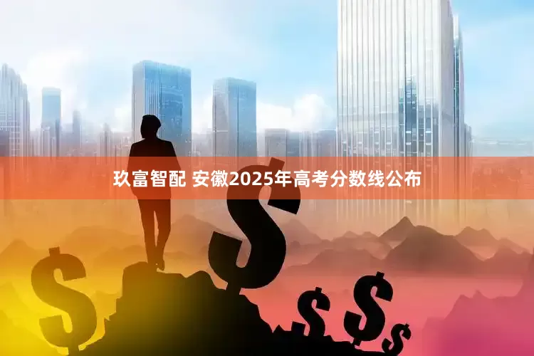 玖富智配 安徽2025年高考分数线公布