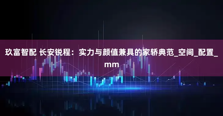 玖富智配 长安锐程：实力与颜值兼具的家轿典范_空间_配置_mm