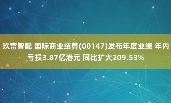 玖富智配 国际商业结算(00147)发布年度业绩 年内亏损3.87亿港元 同比扩大209.53%
