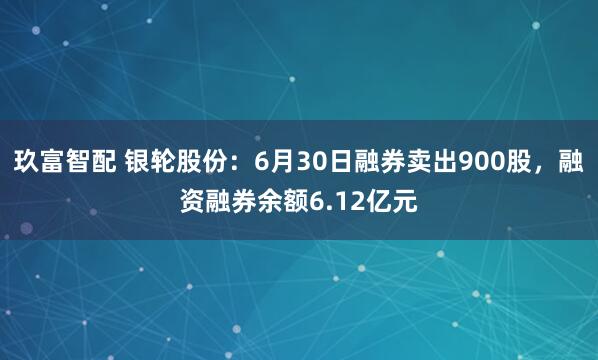 玖富智配 银轮股份：6月30日融券卖出900股，融资融券余额6.12亿元