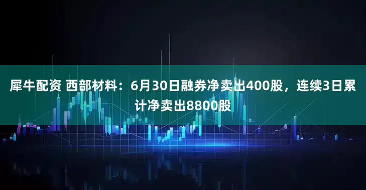 犀牛配资 西部材料：6月30日融券净卖出400股，连续3日累计净卖出8800股