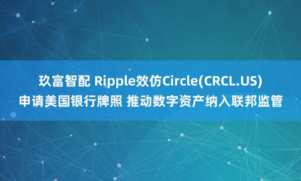 玖富智配 Ripple效仿Circle(CRCL.US)申请美国银行牌照 推动数字资产纳入联邦监管