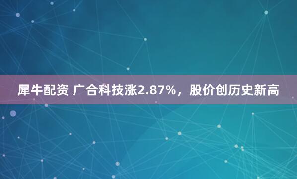 犀牛配资 广合科技涨2.87%，股价创历史新高