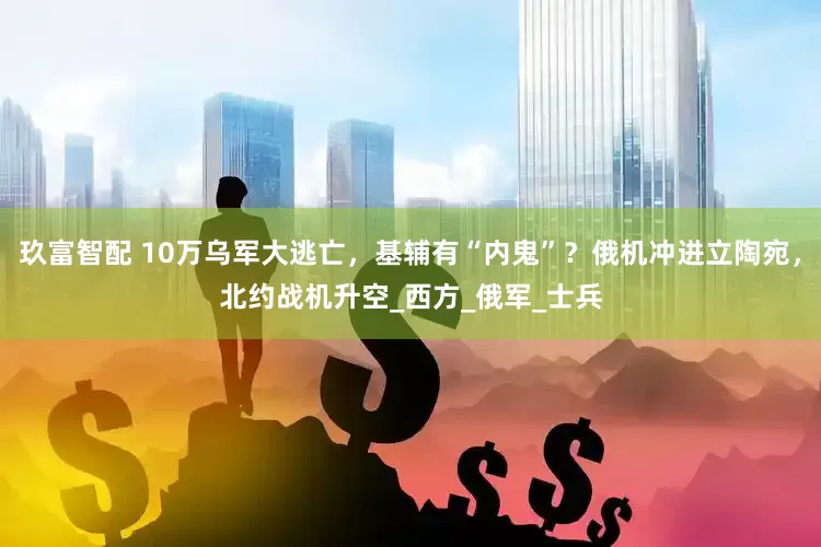 玖富智配 10万乌军大逃亡，基辅有“内鬼”？俄机冲进立陶宛，北约战机升空_西方_俄军_士兵