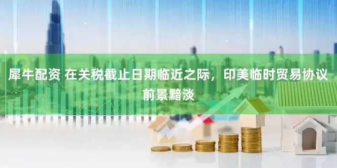 犀牛配资 在关税截止日期临近之际，印美临时贸易协议前景黯淡