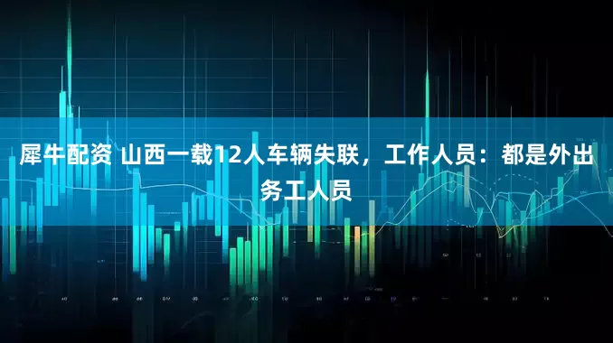 犀牛配资 山西一载12人车辆失联，工作人员：都是外出务工人员