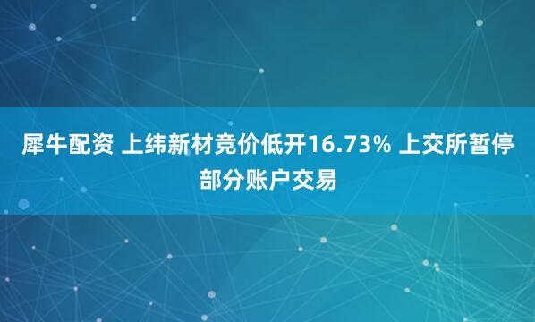 犀牛配资 上纬新材竞价低开16.73% 上交所暂停部分账户交易