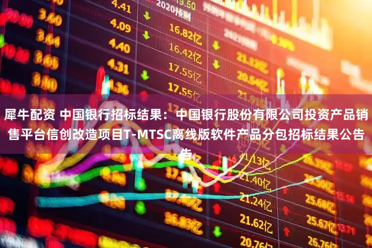 犀牛配资 中国银行招标结果：中国银行股份有限公司投资产品销售平台信创改造项目T-MTSC离线版软件产品分包招标结果公告