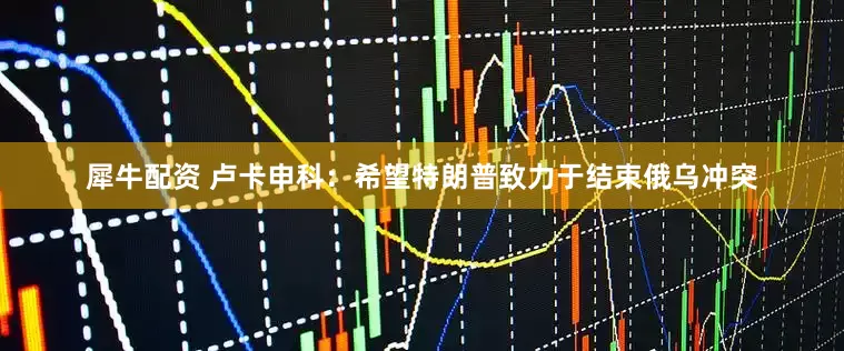犀牛配资 卢卡申科：希望特朗普致力于结束俄乌冲突