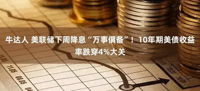 牛达人 美联储下周降息“万事俱备”！10年期美债收益率跌穿4%大关