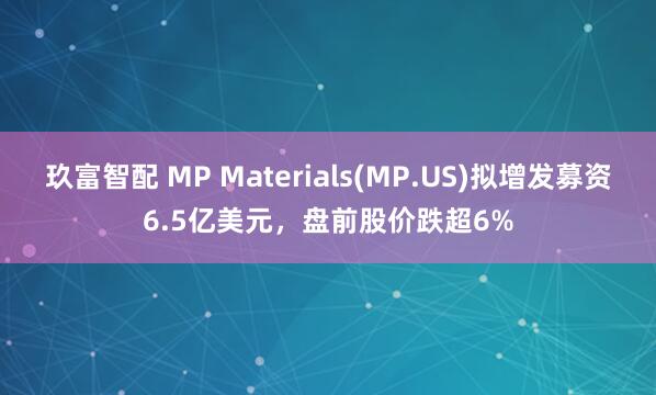 玖富智配 MP Materials(MP.US)拟增发募资6.5亿美元，盘前股价跌超6%
