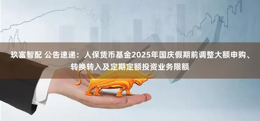 玖富智配 公告速递：人保货币基金2025年国庆假期前调整大额申购、转换转入及定期定额投资业务限额