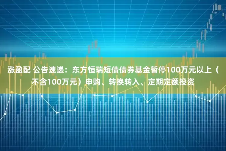 涨盈配 公告速递：东方恒瑞短债债券基金暂停100万元以上（不含100万元）申购、转换转入、定期定额投资