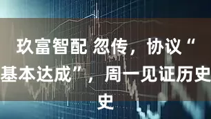 玖富智配 忽传，协议“基本达成”，周一见证历史